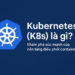 Kubernetes (K8s) là gì? Khám phá sức mạnh của nền tảng điều phối container